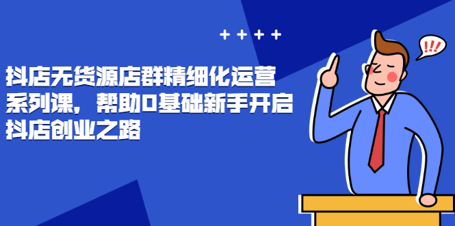 抖店无货源店群精细化运营系列课，帮助0基础新手开启抖店创业之路价值3980